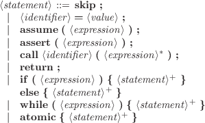 ⟨statement ⟩ ::= skip ;
 |  ⟨identifier⟩ = ⟨value⟩ ;
 |  assume  ( ⟨expression⟩ ) ;
 |  assert ( ⟨expression ⟩ ) ;
 |  call ⟨identifier⟩ ( ⟨expression⟩* ) ;
 |  return ;
 |  if ( ⟨expression ⟩ ) { ⟨statement⟩+ }
    else { ⟨statement⟩+ }
 |  while ( ⟨expression⟩ ) { ⟨statement ⟩+ }
 |  atomic { ⟨statement⟩+ }
